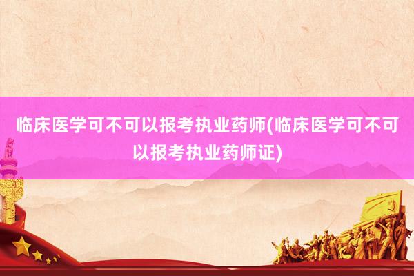 临床医学可不可以报考执业药师(临床医学可不可以报考执业药师证)