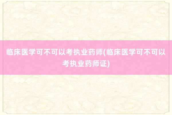 临床医学可不可以考执业药师(临床医学可不可以考执业药师证)