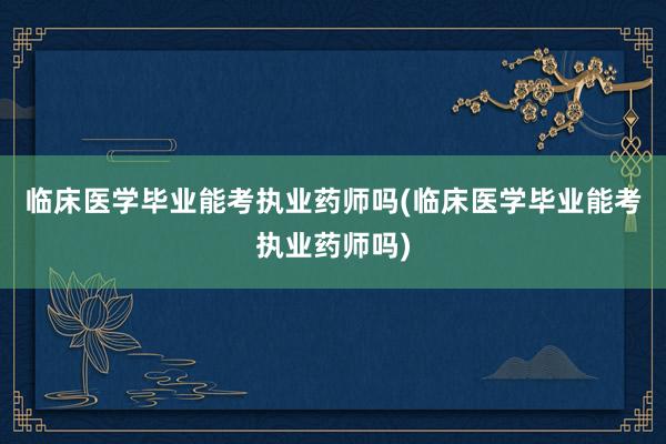 临床医学毕业能考执业药师吗(临床医学毕业能考执业药师吗)