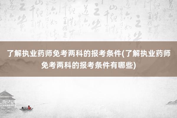 了解执业药师免考两科的报考条件(了解执业药师免考两科的报考条件有哪些)