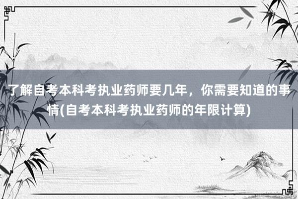 了解自考本科考执业药师要几年，你需要知道的事情(自考本科考执业药师的年限计算)
