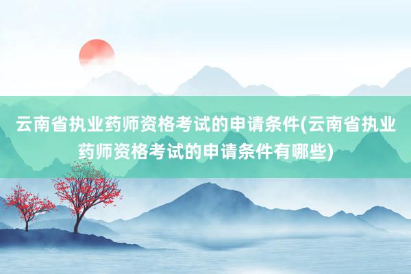 云南省执业药师资格考试的申请条件(云南省执业药师资格考试的申请条件有哪些)