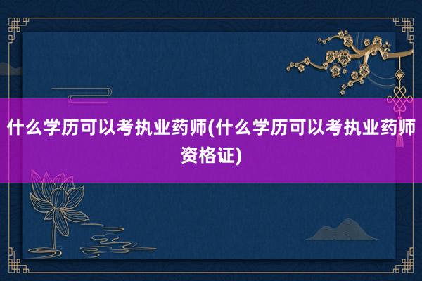 什么学历可以考执业药师(什么学历可以考执业药师资格证)