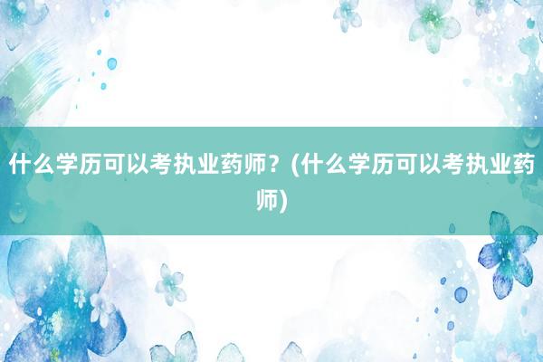 什么学历可以考执业药师？(什么学历可以考执业药师)