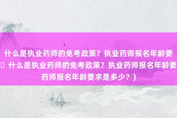 什么是执业药师的免考政策？执业药师报名年龄要求是多少？(​什么是执业药师的免考政策？执业药师报名年龄要求是多少？)