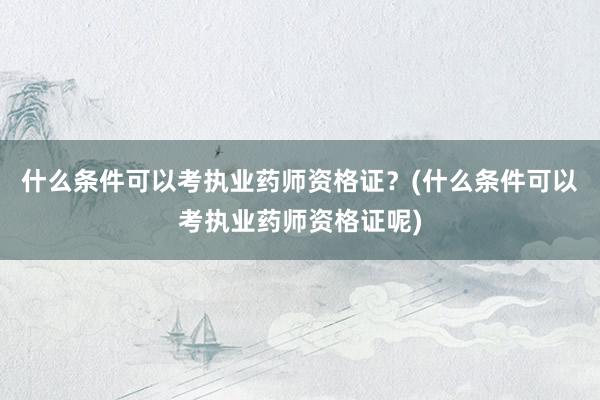 什么条件可以考执业药师资格证？(什么条件可以考执业药师资格证呢)