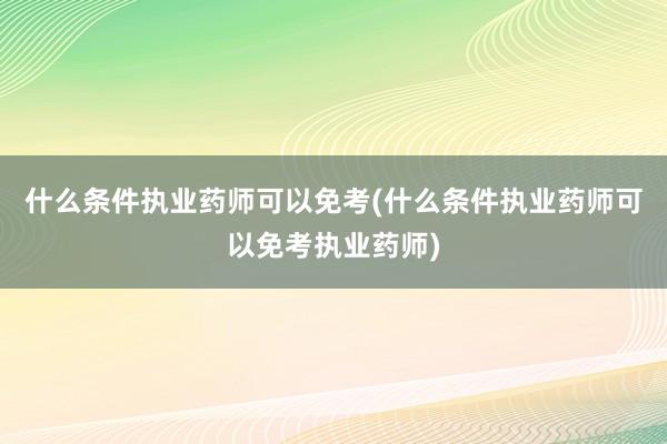 什么条件执业药师可以免考(什么条件执业药师可以免考执业药师)