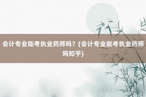 会计专业能考执业药师吗？(会计专业能考执业药师吗知乎)