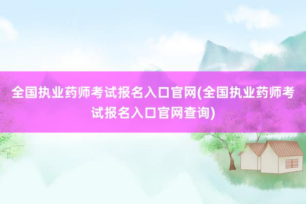 全国执业药师考试报名入口官网(全国执业药师考试报名入口官网查询)