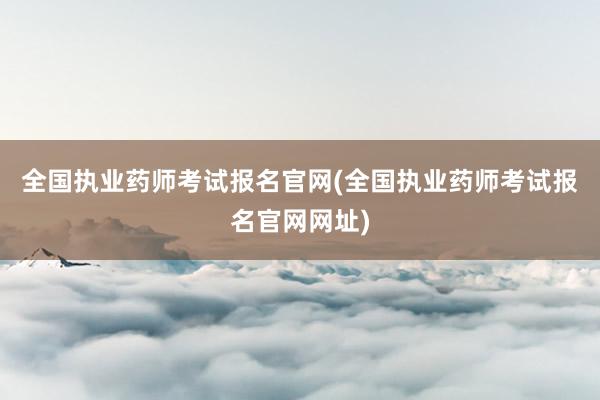 全国执业药师考试报名官网(全国执业药师考试报名官网网址)