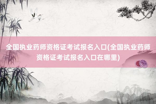 全国执业药师资格证考试报名入口(全国执业药师资格证考试报名入口在哪里)