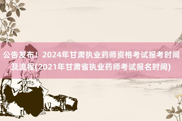 公告发布！2024年甘肃执业药师资格考试报考时间及流程(2021年甘肃省执业药师考试报名时间)