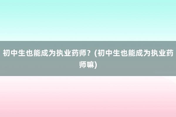 初中生也能成为执业药师？(初中生也能成为