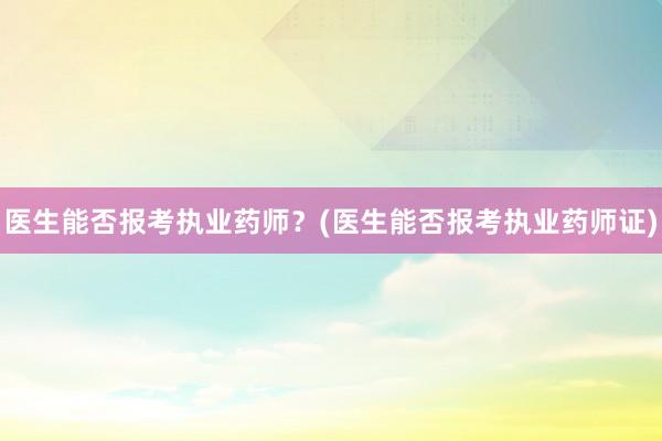 医生能否报考执业药师？(医生能否报考执业药师证)
