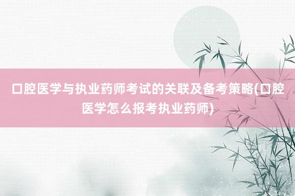 口腔医学与执业药师考试的关联及备考策略(口腔医学怎么报考执业药师)