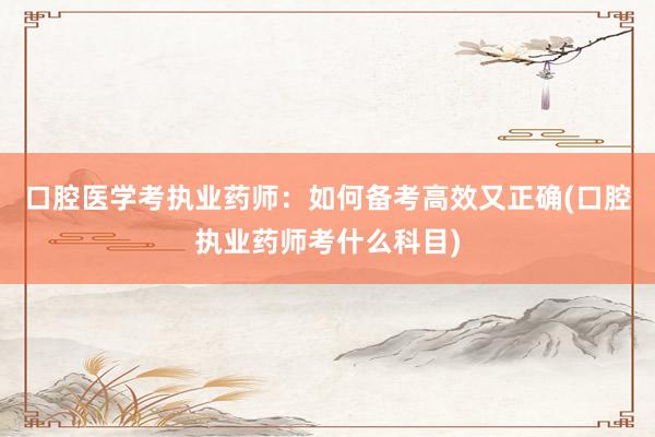 口腔医学考执业药师：如何备考高效又正确(口腔执业药师考什么科目)