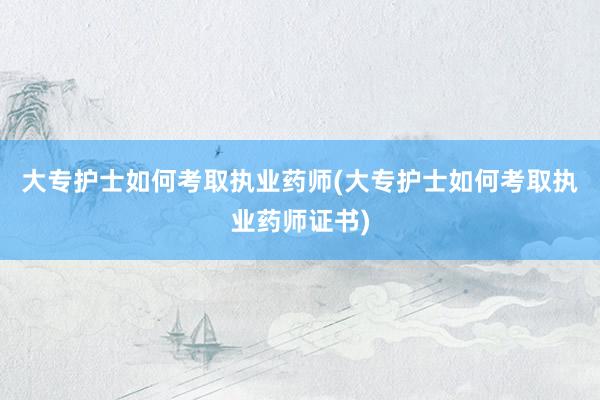 大专护士如何考取执业药师(大专护士如何考