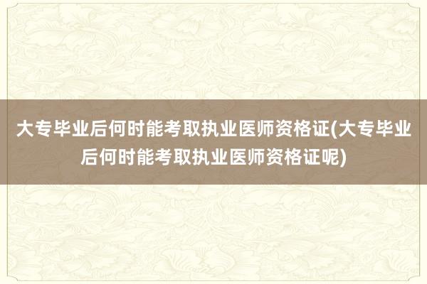 大专毕业后何时能考取执业医师资格证(大专毕业后何时能考取执业医师资格证呢)