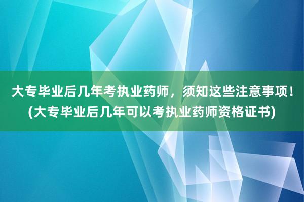 大专毕业后几年考执业药师，须知这些注意事项！(大专毕业后几年可以考执业药师资格证书)