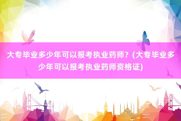 大专毕业多少年可以报考执业药师？(大专毕业多少年可以报考执业药师资格证)