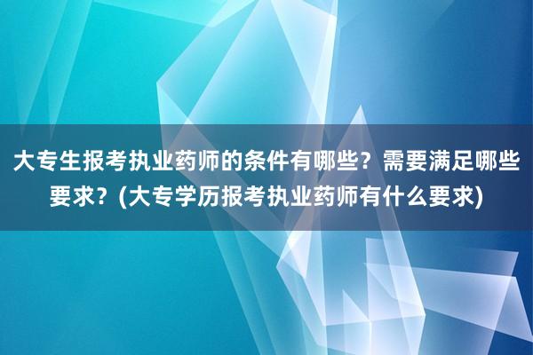 大专生报考执业药师的条件有哪些？需要满足哪些要求？(大专学历报考执业药师有什么要求)