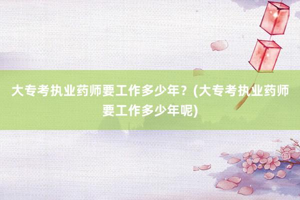 大专考执业药师要工作多少年？(大专考执业药师要工作多少年呢)