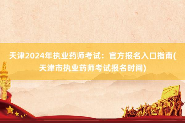 天津2024年执业药师考试：官方报名入口指南(天津市执业药师考试报名时间)