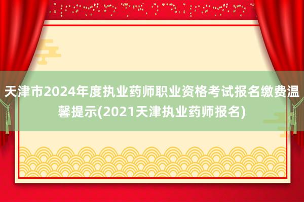 天津市2024年度执业药师职业资格考试报名缴费温馨提示(2021天津执业药师报名)