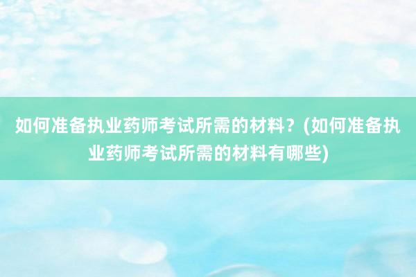 如何准备执业药师考试所需的材料？(如何准备执业药师考试所需的材料有哪些)