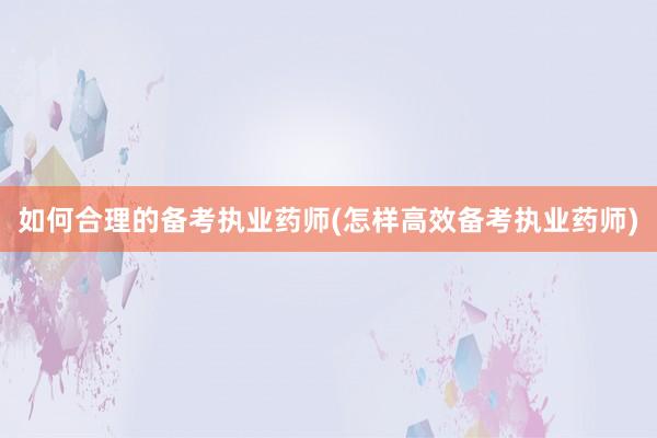 如何合理的备考执业药师(怎样高效备考执业药师)