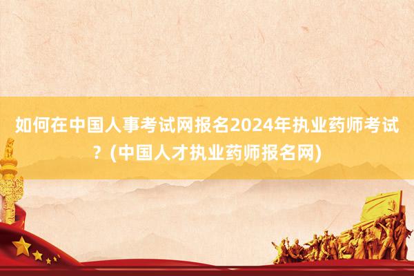 如何在中国人事考试网报名2024年执业药师考试？(中国人才执业药师报名网)