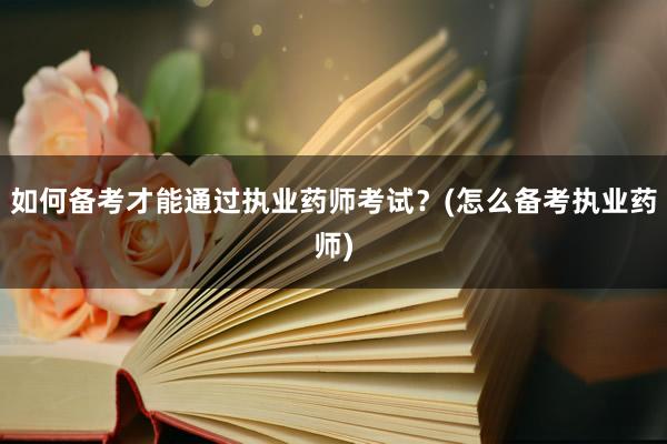 如何备考才能通过执业药师考试？(怎么备考执业药师)