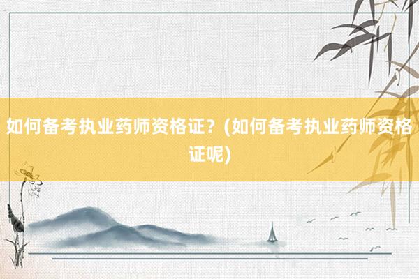 如何备考执业药师资格证？(如何备考执业药师资格证呢)