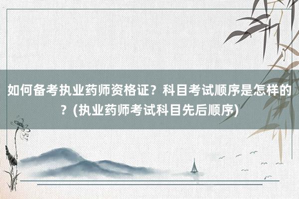 如何备考执业药师资格证？科目考试顺序是怎样的？(执业药师考试科目先后顺序)