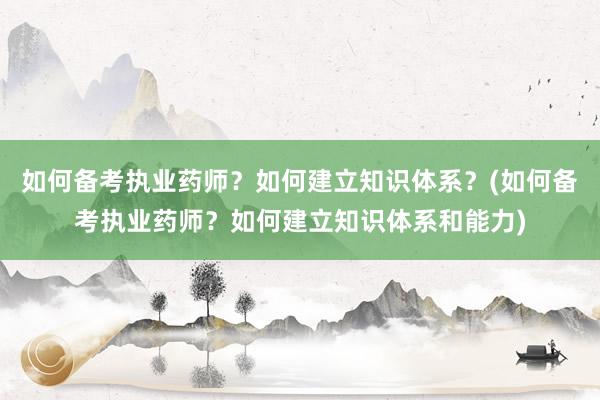 如何备考执业药师？如何建立知识体系？(如何备考执业药师？如何建立知识体系和能力)