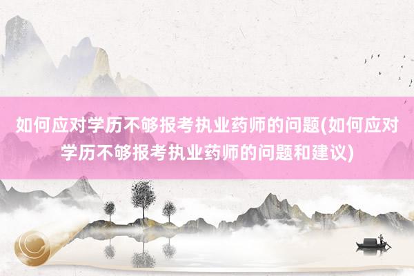 如何应对学历不够报考执业药师的问题(如何应对学历不够报考执业药师的问题和建议)