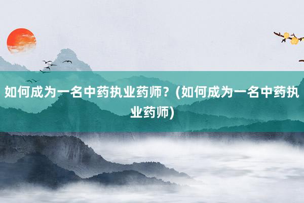 如何成为一名中药执业药师？(如何成为一名中药执业药师)
