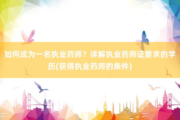 如何成为一名执业药师？详解执业药师证要求的学历(获得执业药师的条件)