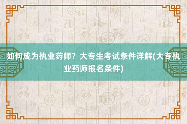 如何成为执业药师？大专生考试条件详解(大专执业药师报名条件)