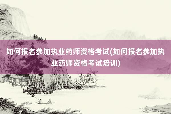 如何报名参加执业药师资格考试(如何报名参加执业药师资格考试培训)