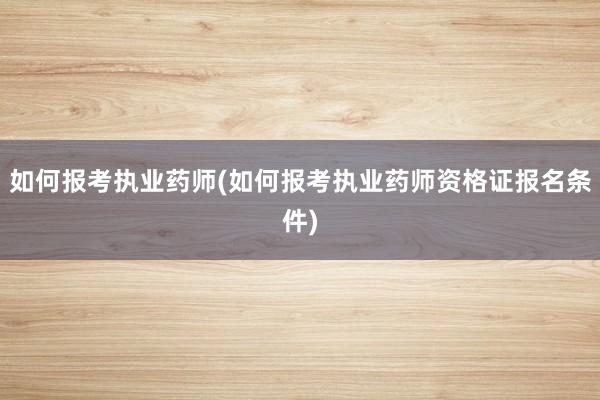 如何报考执业药师(如何报考执业药师资格证报名条件)