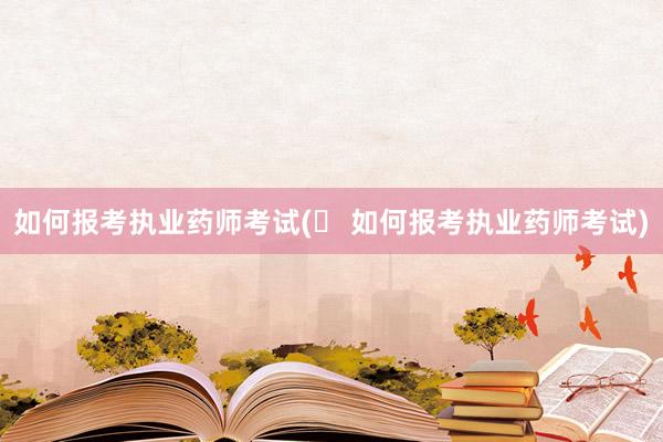 如何报考执业药师考试(​ 如何报考执业药师考试)