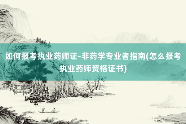 如何报考执业药师证-非药学专业者指南(怎么报考执业药师资格证书)