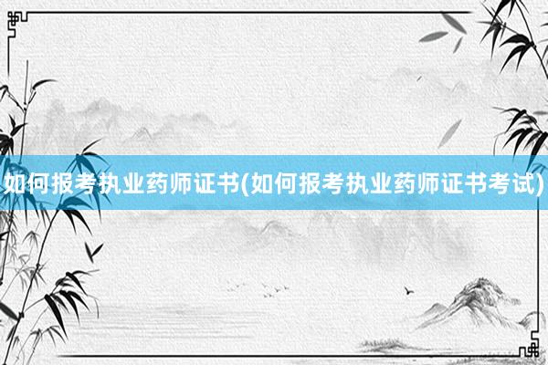 如何报考执业药师证书(如何报考执业药师证书考试)