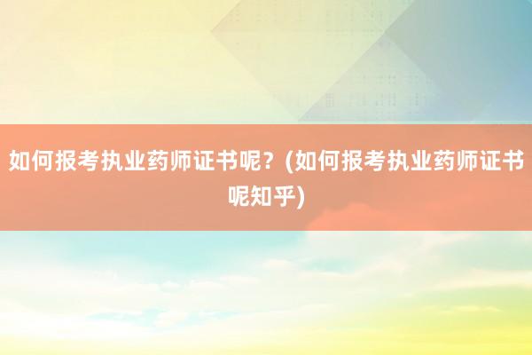 如何报考执业药师证书呢？(如何报考执业药师证书呢知乎)
