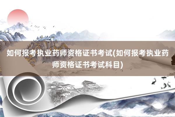 如何报考执业药师资格证书考试(如何报考执业药师资格证书考试科目)