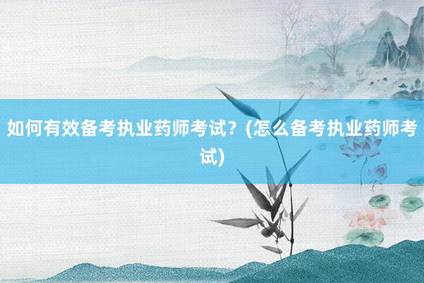 如何有效备考执业药师考试？(怎么备考执业药师考试)
