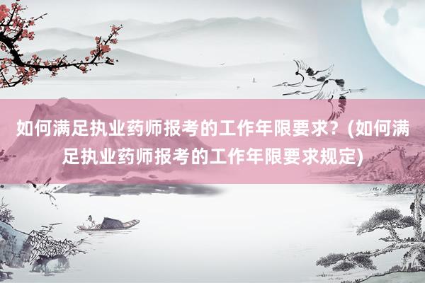 如何满足执业药师报考的工作年限要求？(如何满足执业药师报考的工作年限要求规定)