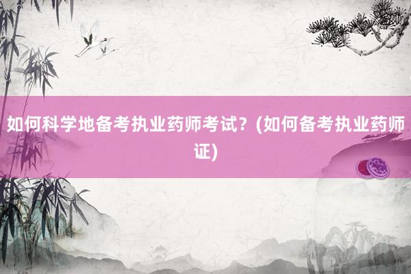 如何科学地备考执业药师考试？(如何备考执业药师证)