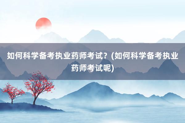 如何科学备考执业药师考试？(如何科学备考执业药师考试呢)